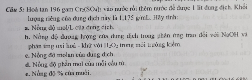 Hoà tan 196 gam Cr_2(SO_4) B vào nước rồi thêm nước đề được 1 lít dung dịch. Khối 
lượng riêng của dung dịch này là 1,175 g/mL. Hãy tính: 
a. Nồng độ mol/L của dung dịch. 
b. Nồng độ đương lượng của dung dịch trong phản ứng trao đổi với NaOH và 
phản ứng oxi hoá - khử với H_2O_2 trong môi trường kiểm. 
c. Nồng độ molan của dung dịch. 
d. Nồng độ phần mol của mỗi cấu tử. 
e. Nồng độ % của muối.