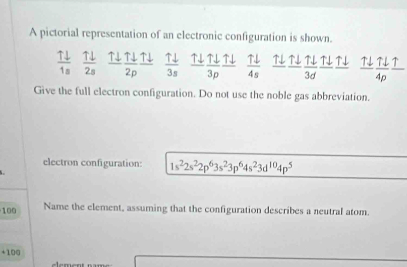 A pictorial representation of an electronic configuration is shown.
 Tdownarrow /1s   Tdownarrow /2s  uparrow downarrow Tdownarrow _ Tdownarrow  N↓  Tdownarrow /4s  N  uparrow downarrow /3d  ↑↓ ↑↓ LT
overline 2p 3s 3p
overline 4p
Give the full electron configuration. Do not use the noble gas abbreviation. 
electron configuration: 1s^22s^22p^63s^23p^64s^23d^(10)4p^5

100 Name the element, assuming that the configuration describes a neutral atom.
+ 100