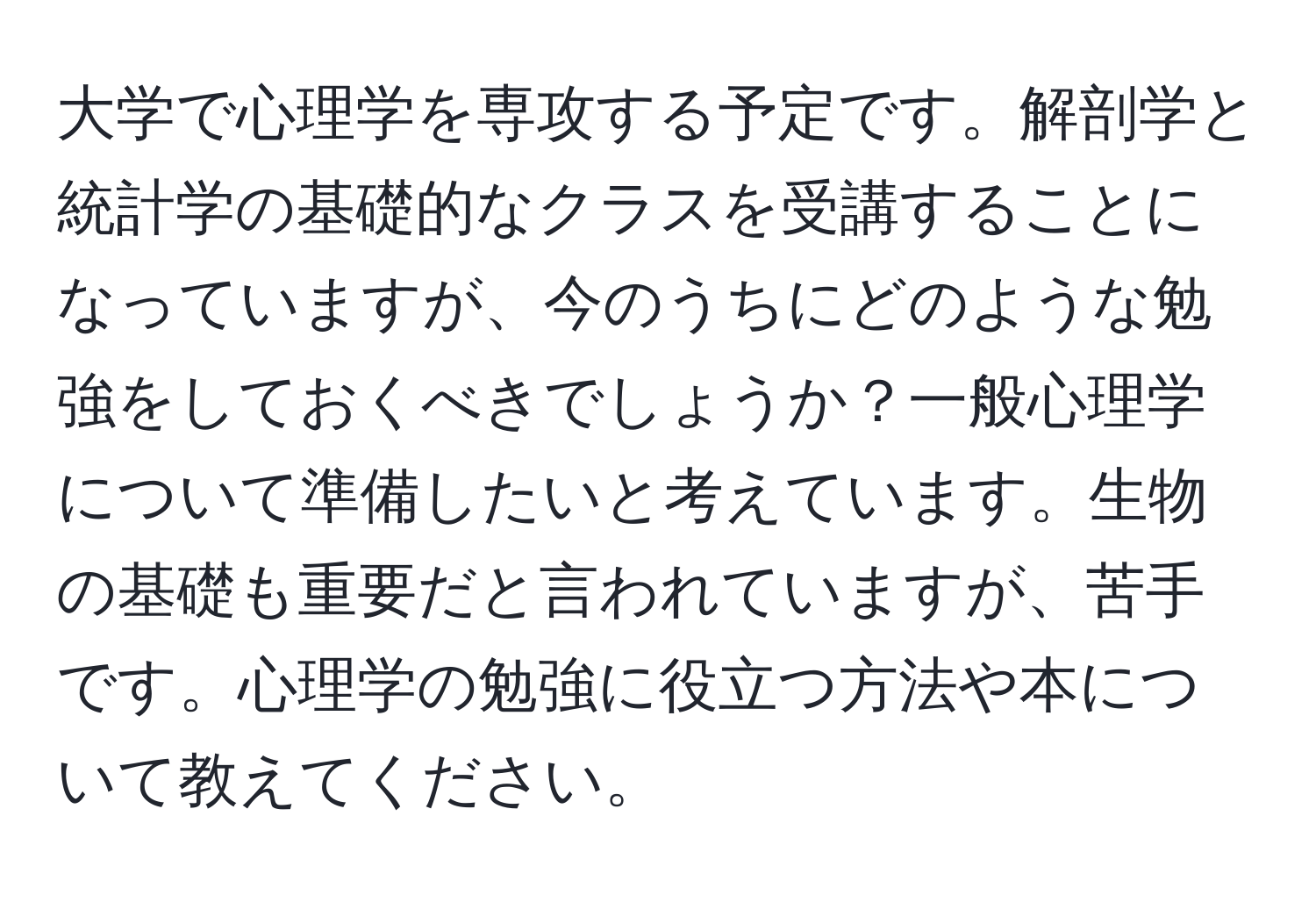 大学で心理学を専攻する予定です。解剖学と統計学の基礎的なクラスを受講することになっていますが、今のうちにどのような勉強をしておくべきでしょうか？一般心理学について準備したいと考えています。生物の基礎も重要だと言われていますが、苦手です。心理学の勉強に役立つ方法や本について教えてください。