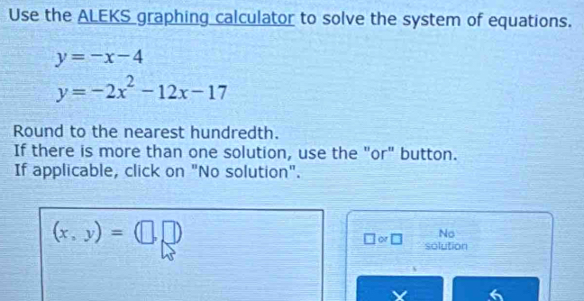 Use the ALEKS graphing calculator to solve the system of equations.
y=-x-4
y=-2x^2-12x-17
Round to the nearest hundredth. 
If there is more than one solution, use the "or" button. 
If applicable, click on "No solution".
(x,y)=(□ ,□ )
No 
□ or□ solution 
a 6