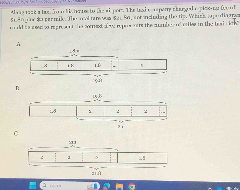 5806/25308039/b13e12eed090ed9982f110728f6b3441
Alang took a taxi from his house to the airport. The taxi company charged a pick-up fee of
$1.80 plus $2 per mile. The total fare was $21.80, not including the tip. Which tape diagran
could be used to represent the context if m represents the number of miles in the taxi ride?
A
B
C
Search