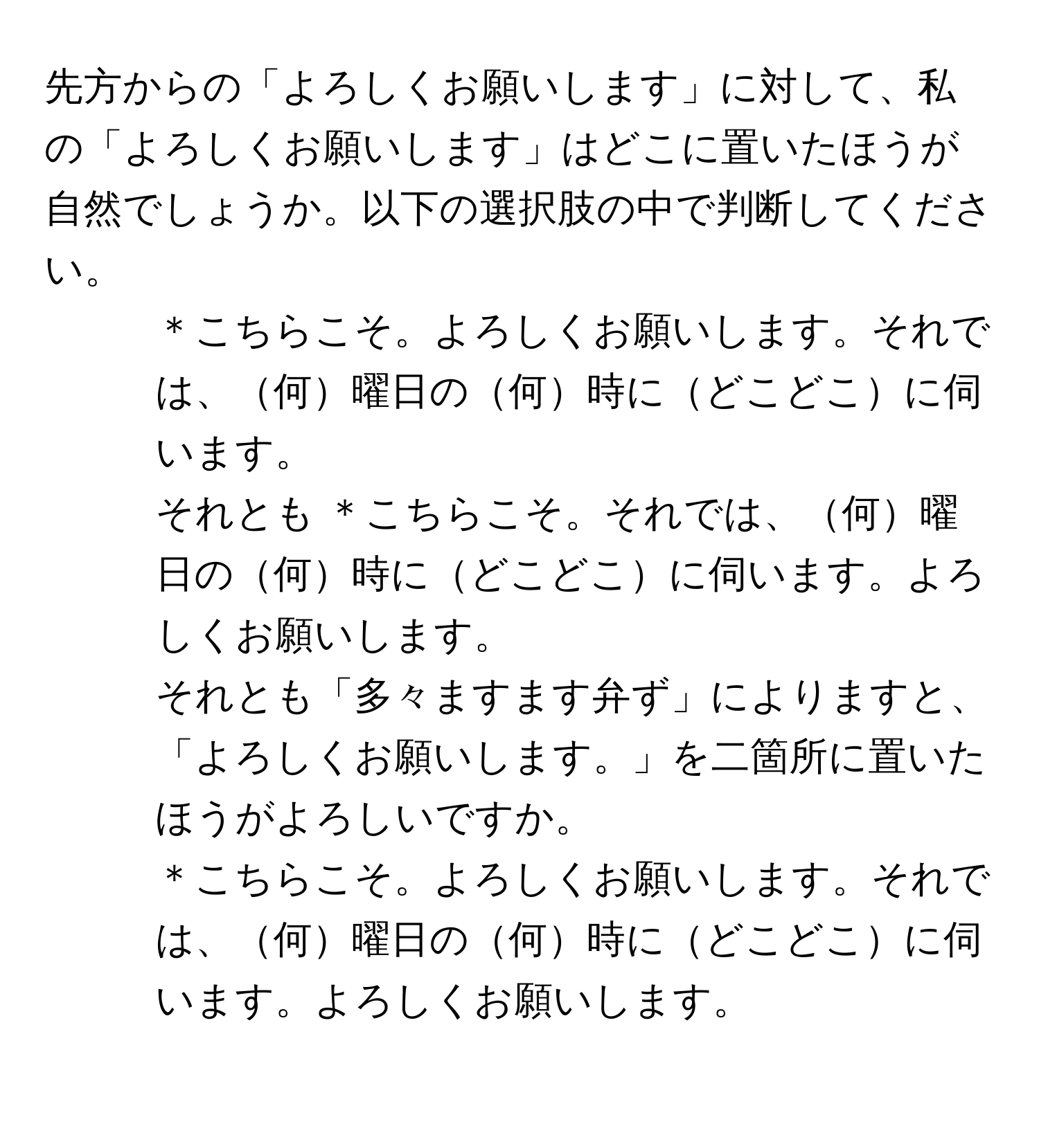 先方からの「よろしくお願いします」に対して、私の「よろしくお願いします」はどこに置いたほうが自然でしょうか。以下の選択肢の中で判断してください。  
1. ＊こちらこそ。よろしくお願いします。それでは、何曜日の何時にどこどこに伺います。  
2. それとも ＊こちらこそ。それでは、何曜日の何時にどこどこに伺います。よろしくお願いします。  
3. それとも「多々ますます弁ず」によりますと、「よろしくお願いします。」を二箇所に置いたほうがよろしいですか。  
＊こちらこそ。よろしくお願いします。それでは、何曜日の何時にどこどこに伺います。よろしくお願いします。