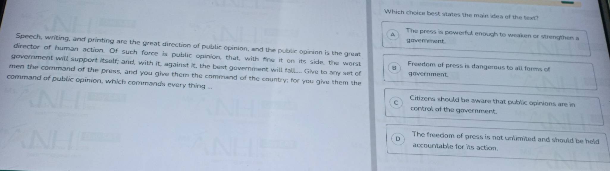 Which choice best states the main idea of the text?
The press is powerful enough to weaken or strengthen a
A
government.
Speech, writing, and printing are the great direction of public opinion, and the public opinion is the great
director of human action. Of such force is public opinion, that, with fine it on its side, the worst Freedom of press is dangerous to all forms of
government will support itself; and, with it, against it, the best government will fall.... Give to any set of
B
men the command of the press, and you give them the command of the country; for you give them the
government.
command of public opinion, which commands every thing ...
Citizens should be aware that public opinions are in
control of the government.
The freedom of press is not unlimited and should be held
D
accountable for its action.