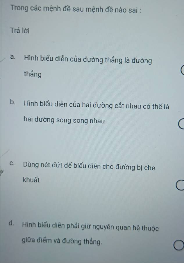 Trong các mệnh đề sau mệnh đề nào sai :
Trả lời
a. Hình biểu diễn của đường thẳng là đường
thẳng
b. Hình biểu diễn của hai đường cắt nhau có thể là
hai đường song song nhau
c. Dùng nét đứt để biểu diễn cho đường bị che
khuất
d. Hình biểu diễn phải giữ nguyên quan hệ thuộc
giữa điểm và đường thẳng.