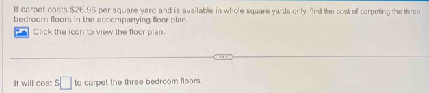 If carpet costs $26.96 per square yard and is available in whole square yards only, find the cost of carpeting the three 
bedroom floors in the accompanying floor plan. 
Click the icon to view the floor plan. 
It will cost $ :□ to carpet the three bedroom floors.