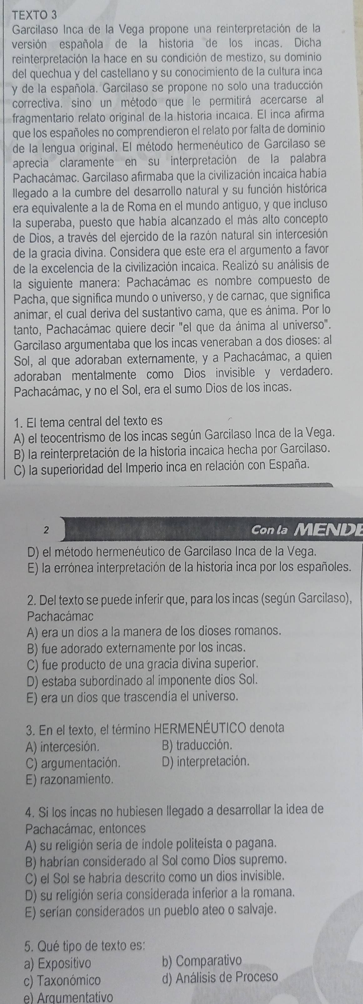 TEXTO 3
Garcilaso Inca de la Vega propone una reinterpretación de la
versión española de la historia de los incas. Dicha
reinterpretación la hace en su condición de mestizo, su domínio
del quechua y del castellano y su conocimiento de la cultura inca
y de la española. Garcilaso se propone no solo una traducción
correctiva. sino un método que le permitirá acercarse al
fragmentario relato original de la historia incaica. El inca afirma
que los españoles no comprendieron el relato por falta de dominio
de la lengua original. El método hermenéutico de Garcilaso se
aprecia claramente en su interpretación de la palabra
Pachacámac. Garcilaso afirmaba que la civilización incaica había
llegado a la cumbre del desarrollo natural y su función histórica
era equivalente a la de Roma en el mundo antiguo, y que incluso
la superaba, puesto que había alcanzado el más alto concepto
de Dios, a través del ejercido de la razón natural sin intercesión
de la gracia divina. Considera que este era el argumento a favor
de la excelencia de la civilización incaica. Realizó su análisis de
la siguiente manera: Pachacámac es nombre compuesto de
Pacha, que significa mundo o universo, y de carnac, que significa
animar, el cual deriva del sustantivo cama, que es ánima. Por lo
tanto, Pachacámac quiere decir "el que da ánima al universo".
Garcilaso argumentaba que los incas veneraban a dos dioses: al
Sol, al que adoraban externamente, y a Pachacámac, a quien
adoraban mentalmente como Dios invisible y verdadero.
Pachacámac, y no el Sol, era el sumo Dios de los incas.
1. El tema central del texto es
A) el teocentrismo de los incas según Garcilaso Inca de la Vega.
B) la reinterpretación de la historia incaica hecha por Garcilaso.
C) la superioridad del Imperio inca en relación con España.
2 Con la MEND
D) el método hermenéutico de Garcilaso Inca de la Vega.
E) la errónea interpretación de la historia inca por los españoles.
2. Del texto se puede inferir que, para los incas (según Garcilaso),
Pachacámac
A) era un dios a la manera de los dioses romanos.
B) fue adorado externamente por los incas.
C) fue producto de una gracia divina superior.
D) estaba subordinado al imponente dios Sol.
E) era un dios que trascendía el universo.
3. En el texto, el término HERMENÉUTICO denota
A) intercesión. B) traducción.
C) argumentación. D) interpretación.
E) razonamiento.
4. Si los incas no hubiesen llegado a desarrollar la idea de
Pachacámac, entonces
A) su religión sería de índole politeísta o pagana.
B) habrían considerado al Sol como Dios supremo.
C) el Sol se habría descrito como un dios invisible.
D) su religión sería considerada inferior a la romana.
E) serían considerados un pueblo ateo o salvaje.
5. Qué tipo de texto es:
a) Expositivo b) Comparativo
c) Taxonómico d) Análisis de Proceso
e) Argumentativo