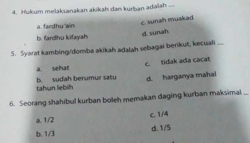 Hukum melaksanakan akikah dan kurban adalah ....
c. sunah muakad
a. fardhu ‘ain
d. sunah
b. fardhu kifayah
5. Syarat kambing/domba akikah adalah sebagai berikut, kecuali ....
a. sehat c. tidak ada cacat
b. sudah berumur satu d. harganya mahal
tahun lebih
6. Seorang shahibul kurban boleh memakan daging kurban maksimal ...
a. 1/2 c. 1/4
b. 1/3 d. 1/5