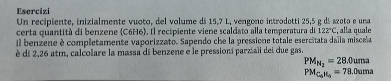 Esercizi 
Un recipiente, inizialmente vuoto, del volume di 15,7 L, vengono introdotti 25,5 g di azoto e una 
certa quantità di benzene (C6H6). Il recipiente viene scaldato alla temperatura di 122°C , alla quale 
il benzene è completamente vaporizzato. Sapendo che la pressione totale esercitata dalla miscela 
è di 2,26 atm, calcolare la massa di benzene e le pressioni parziali dei due gas.
PM_N_2=28.0uma
PM_C_6H_6=78.0uma