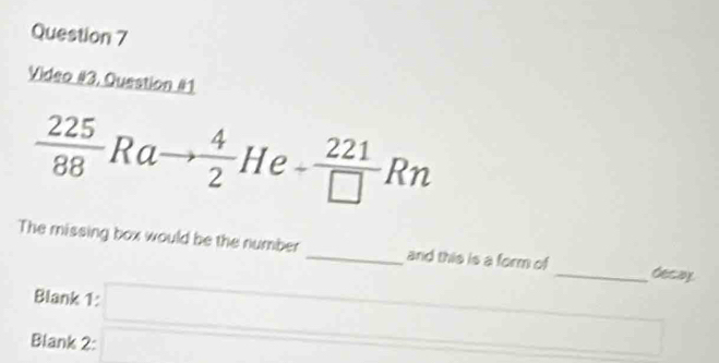 Video #3, Question #1
 225/88 Rato  4/2  He = - 221/□  Rn
The missing box would be the number _and this is a form of _decay 
Blank 1: □ _  
Blank 2: x_1+x_2=frac  □  overline 