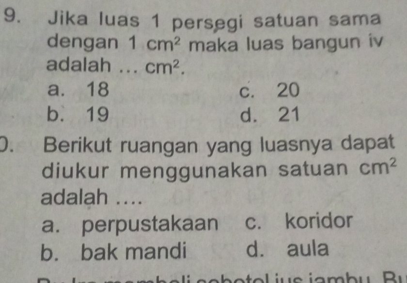 Jika luas 1 persegi satuan sama
dengan 1cm^2 maka luas bangun iv
adalah ... cm^2.
a. 18 c. 20
b. 19 d. 21
0. Berikut ruangan yang luasnya dapat
diukur menggunakan satuan cm^2
adalah ....
a. perpustakaan c. koridor
b. bak mandi d. aula