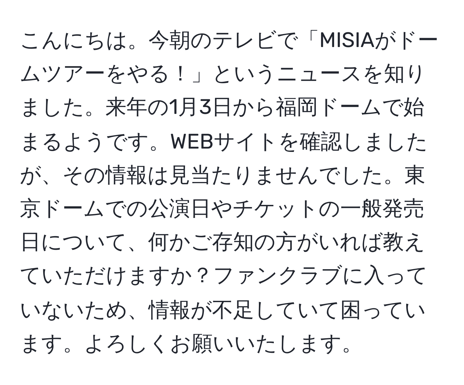 こんにちは。今朝のテレビで「MISIAがドームツアーをやる！」というニュースを知りました。来年の1月3日から福岡ドームで始まるようです。WEBサイトを確認しましたが、その情報は見当たりませんでした。東京ドームでの公演日やチケットの一般発売日について、何かご存知の方がいれば教えていただけますか？ファンクラブに入っていないため、情報が不足していて困っています。よろしくお願いいたします。