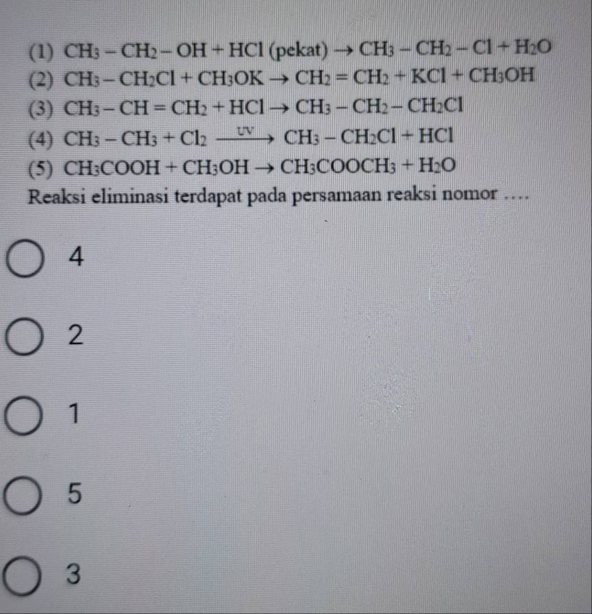 (1) CH_3-CH_2-OH+HCl (1 pekat )to CH_3-CH_2-Cl+H_2O
(2) CH_3-CH_2Cl+CH_3OKto CH_2=CH_2+KCl+CH_3OH
(3) CH_3-CH=CH_2+HClto CH_3-CH_2-CH_2Cl
(4) CH_3-CH_3+Cl_2xrightarrow UVCH_3-CH_2Cl+HCl
(5) CH_3COOH+CH_3OHto CH_3COOCH_3+H_2O
Reaksi eliminasi terdapat pada persamaan reaksi nomor …
4
2
1
5
3