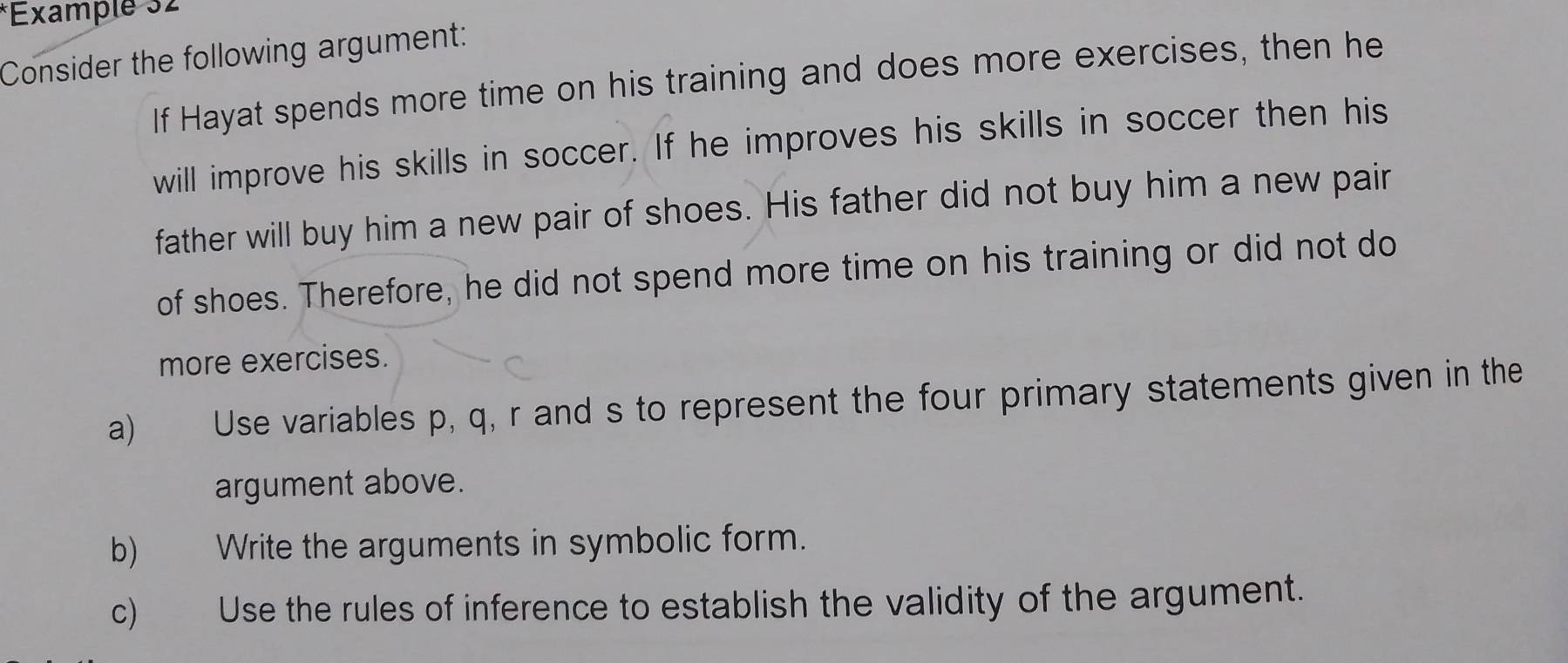 Example 32 
Consider the following argument: 
If Hayat spends more time on his training and does more exercises, then he 
will improve his skills in soccer. If he improves his skills in soccer then his 
father will buy him a new pair of shoes. His father did not buy him a new pair 
of shoes. Therefore, he did not spend more time on his training or did not do 
more exercises. 
a) Use variables p, q, r and s to represent the four primary statements given in the 
argument above. 
b) Write the arguments in symbolic form. 
c) Use the rules of inference to establish the validity of the argument.