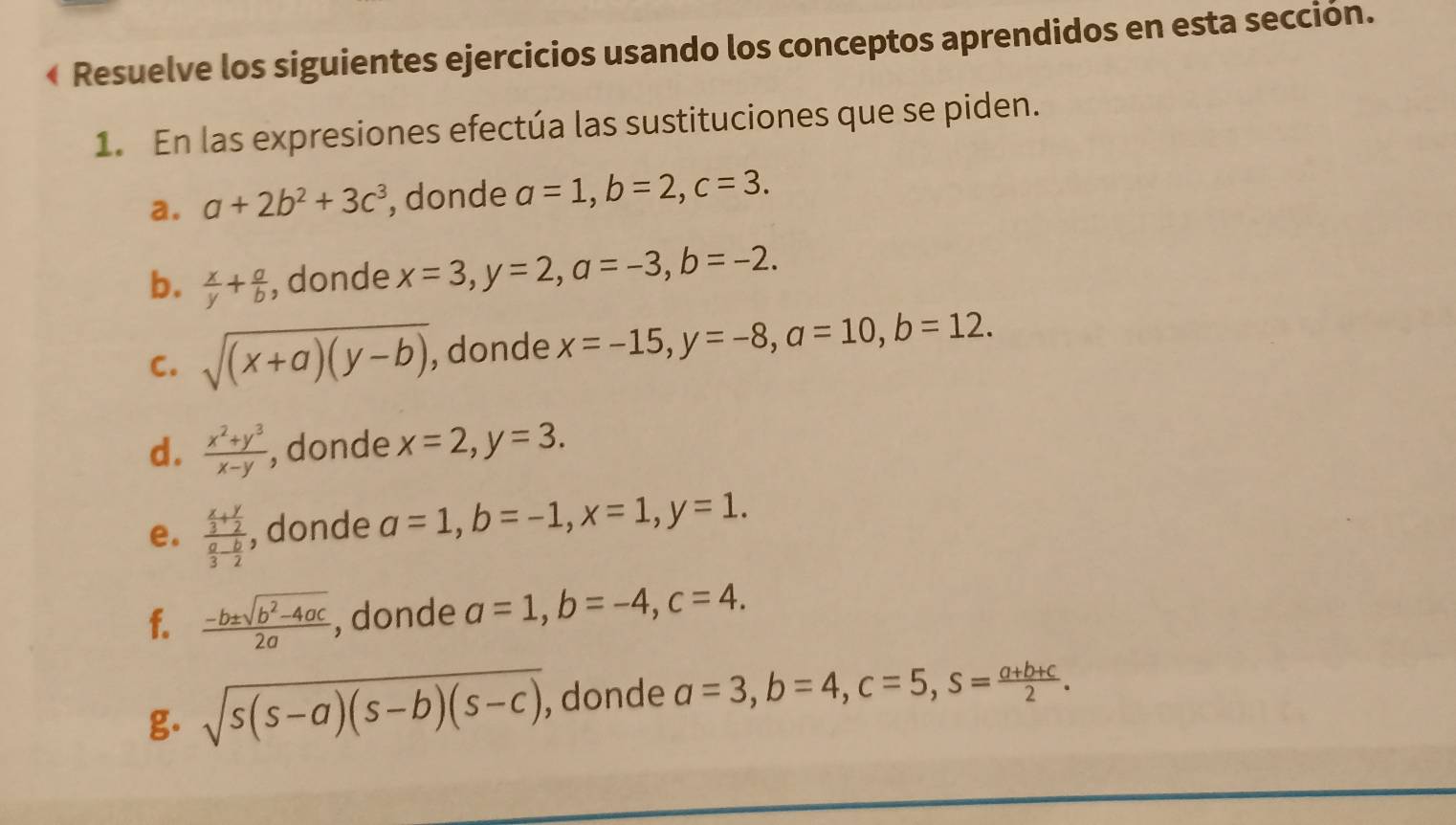 ← Resuelve los siguientes ejercicios usando los conceptos aprendidos en esta sección. 
1. En las expresiones efectúa las sustituciones que se piden. 
a. a+2b^2+3c^3 , donde a=1, b=2, c=3. 
b.  x/y + a/b  , donde x=3, y=2, a=-3, b=-2. 
C. sqrt((x+a)(y-b)) , donde x=-15, y=-8, a=10, b=12. 
d.  (x^2+y^3)/x-y  , donde x=2, y=3. 
e. frac  x/3 + y/2  a/3 - b/2  , donde a=1, b=-1, x=1, y=1. 
f.  (-b± sqrt(b^2-4ac))/2a  , donde a=1, b=-4, c=4. 
g. sqrt(s(s-a)(s-b)(s-c)) , donde a=3, b=4, c=5, s= (a+b+c)/2 .