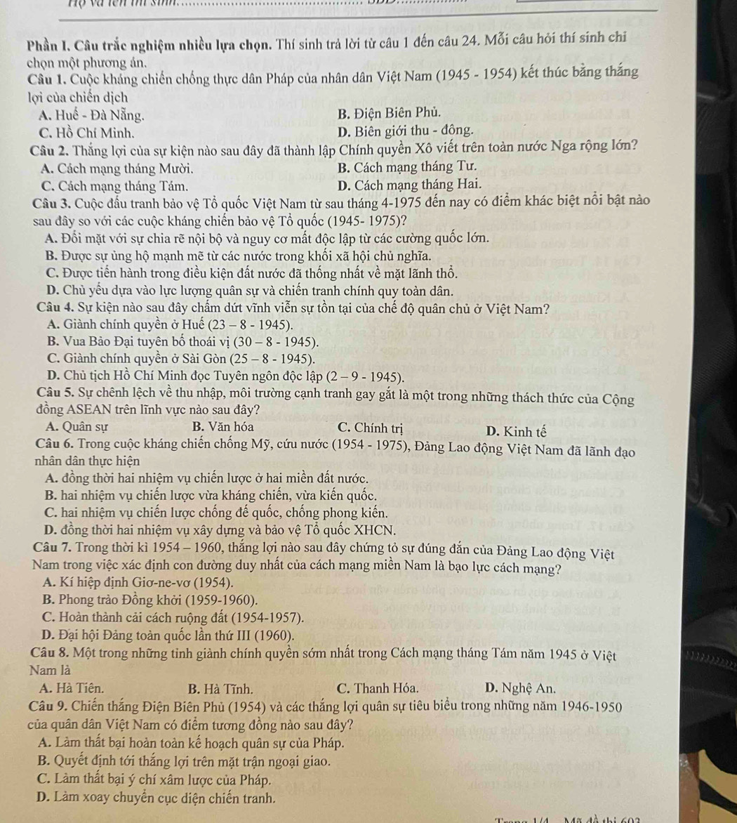 Hộ và tên m si
Phần I. Câu trắc nghiệm nhiều lựa chọn. Thí sinh trả lời từ câu 1 đến câu 24. Mỗi câu hỏi thí sinh chi
chọn một phương án.
Câu 1. Cuộc khẳng chiến chống thực dân Pháp của nhân dân Việt Nam (1945 - 1954) kết thúc bằng thắng
lợi của chiến dịch
A. Huế - Đà Nẵng. B. Điện Biên Phủ.
C. Hồ Chí Minh. D. Biên giới thu - đông.
Câu 2. Thắng lợi của sự kiện nào sau đây đã thành lập Chính quyền Xô viết trên toàn nước Nga rộng lớn?
A. Cách mạng tháng Mười. B. Cách mạng tháng Tư.
C. Cách mạng tháng Tám. D. Cách mạng tháng Hai.
Câu 3. Cuộc đầu tranh bảo vệ Tổ quốc Việt Nam từ sau tháng 4-1975 đến nay có điểm khác biệt nổi bật nào
sau đây so với các cuộc kháng chiến bảo vệ Tổ quốc (1945- 1975)?
A. Đổi mặt với sự chia rẽ nội bộ và nguy cơ mất độc lập từ các cường quốc lớn.
B. Được sự ủng hộ mạnh mẽ từ các nước trong khối xã hội chủ nghĩa.
C. Được tiển hành trong điều kiện đất nước đã thống nhất về mặt lãnh thổ.
D. Chủ yếu dựa vào lực lượng quân sự và chiến tranh chính quy toàn dân.
Câu 4. Sự kiện nào sau đây chẩm dứt vĩnh viễn sự tồn tại của chế độ quân chủ ở Việt Nam?
A. Giành chính quyền ở Huế (23-8-1945).
B. Vua Bảo Đại tuyên bố thoái vị (30 - 8 - 19 45).
C. Giành chính quyền ở Sài Gòn (25-8-194 5).
D. Chủ tịch Hồ Chí Minh đọc Tuyên ngôn độc lập (2-9-1945).
Câu 5. Sự chênh lệch về thu nhập, môi trường cạnh tranh gay gắt là một trong những thách thức của Cộng
đồng ASEAN trên lĩnh vực nào sau đây?
A. Quân sự B. Văn hóa C. Chính trị D. Kinh tế
Câu 6. Trong cuộc kháng chiến chống Mỹ, cứu nước (1954 - 1975), Đảng Lao động Việt Nam đã lãnh đạo
nhân dân thực hiện
A. đồng thời hai nhiệm vụ chiến lược ở hai miền đất nước.
B. hai nhiệm vụ chiến lược vừa kháng chiến, vừa kiến quốc.
C. hai nhiệm vụ chiến lược chống đế quốc, chống phong kiến.
D. đồng thời hai nhiệm vụ xây dựng và bảo vệ Tổ quốc XHCN.
Câu 7. Trong thời kì 1954 - 1960, thắng lợi nào sau đây chứng tỏ sự đúng đắn của Đảng Lao động Việt
Nam trong việc xác định con đường duy nhất của cách mạng miền Nam là bạo lực cách mạng?
A. Kí hiệp định Giơ-ne-vơ (1954).
B. Phong trào Đồng khởi (1959-1960).
C. Hoàn thành cải cách ruộng đất (1954-1957).
D. Đại hội Đảng toàn quốc lần thứ III (1960).
Câu 8. Một trong những tinh giành chính quyền sớm nhất trong Cách mạng tháng Tám năm 1945 ở Việt
1  1 0    
Nam là
A. Hà Tiên. B. Hà Tĩnh. C. Thanh Hóa. D. Nghệ An.
Câu 9. Chiến thắng Điện Biên Phủ (1954) và các thắng lợi quân sự tiêu biểu trong những năm 1946-1950
của quân dân Việt Nam có điểm tương đồng nào sau đây?
A. Làm thất bại hoàn toàn kế hoạch quân sự của Pháp.
B. Quyết định tới thắng lợi trên mặt trận ngoại giao.
C. Làm thất bại ý chí xâm lược của Pháp.
D. Làm xoay chuyển cục diện chiến tranh.