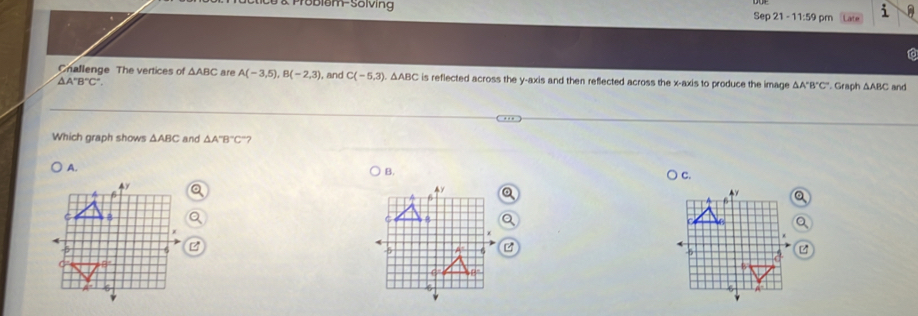 Problom-Sölving Sep 21 - 11:59 pm
Challenge The vertices of △ ABC are A(-3,5), B(-2,3) , and C(-5,3). △ ABC is reflected across the y-axis and then refected across the x-axis to produce the image △ A'B'C' Graph △ ABC and
△ A'B'C'
Which graph shows △ ABC and △ A°B°C
A.
B.
C.