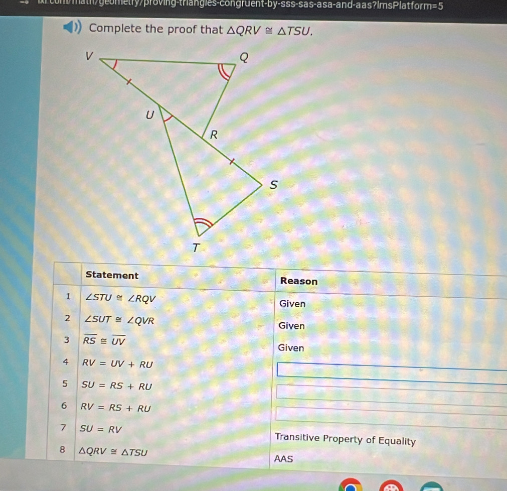 xrcom/math/geometry/proving-triangles-congruent-by-sss-sas-asa-and-aas?ImsPlatform =5 
Complete the proof that △ QRV≌ △ TSU. 
Statement 
Reason 
1 ∠ STU≌ ∠ RQV
Given 
2 ∠ SUT≌ ∠ QVR
Given 
3 overline RS≌ overline UV
Given 
4 RV=UV+RU
5 SU=RS+RU
6 RV=RS+RU
7 SU=RV Transitive Property of Equality 
8 △ QRV≌ △ TSU
AAS