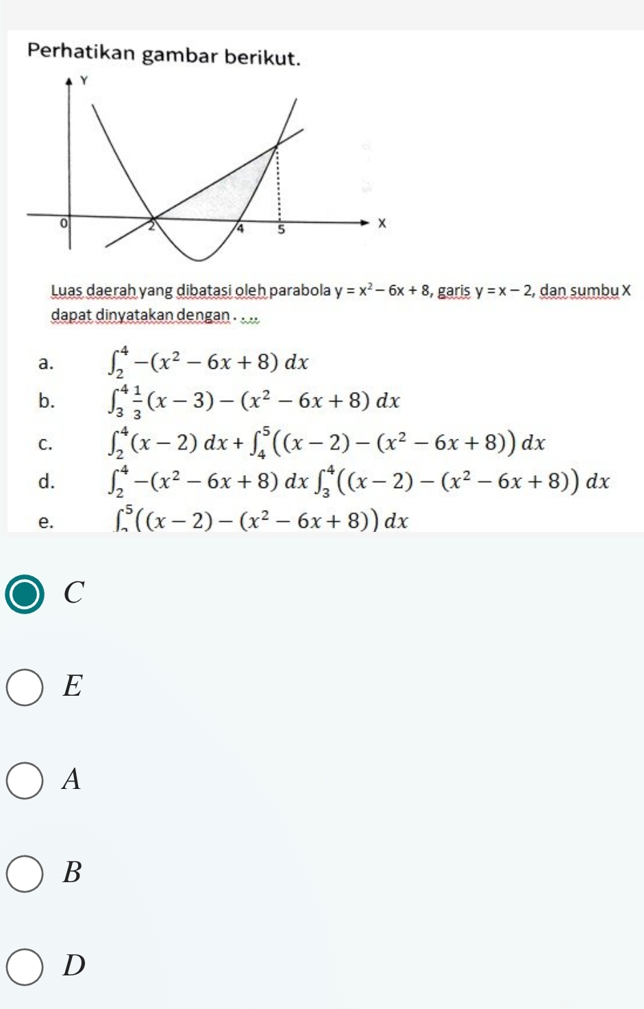 Perhatikan gambar berikut.
Luas daerah yang dibatasi oleh parabola y=x^2-6x+8 , garis y=x-2 , dan sumbu X
dapat dinyatakan dengan . . ..
a. ∈t _2^(4-(x^2)-6x+8)dx
b. ∈t _3^(4frac 1)3(x-3)-(x^2-6x+8)dx
C. ∈t _2^(4(x-2)dx+∈t _4^5((x-2)-(x^2)-6x+8))dx
d. ∈t _2^(4-(x^2)-6x+8)dx∈t _3^(4((x-2)-(x^2)-6x+8))dx
e. ∈t _(sim)^5((x-2)-(x^2-6x+8))dx
C
E
A
B
D