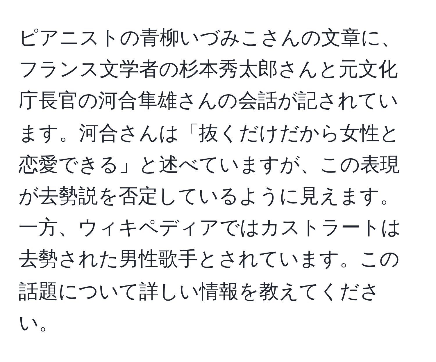 ピアニストの青柳いづみこさんの文章に、フランス文学者の杉本秀太郎さんと元文化庁長官の河合隼雄さんの会話が記されています。河合さんは「抜くだけだから女性と恋愛できる」と述べていますが、この表現が去勢説を否定しているように見えます。一方、ウィキペディアではカストラートは去勢された男性歌手とされています。この話題について詳しい情報を教えてください。