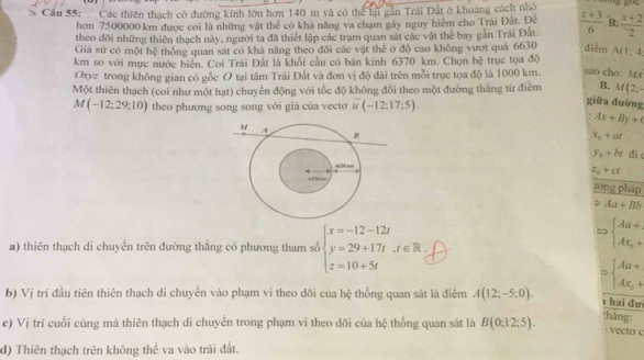 Cầu 55: Các thiên thạch có đường kính lớn hơn 140 m và có thể lại gn Trái Đất ở khoảng cách nhỏ g goe
hơn 7500000 km được coi là những vật thể có khả năng va chạm gây nguy hiệm cho Trái Đất. Đê B.  (x+2)/2 
theo đõi những thiên thạch này, người ta đã thiết lập các trạm quan sát các vật thể bay gần Trải Đắt  (z+3)/6  điễm
Giả sử có một hệ thông quan sát có khả năng theo đõi các vật thể ở độ cao không vượt quả 6630
km so với mực nước biển. Coi Trái Đắt là khối cầu có bán kính 6370 km. Chọn hệ trục tọa độ A(1;4
00= trong không gian có gốc O tại tâm Trái Đất và đơn vị độ đài trên mỗi trục tọa độ là 1000 km. sao cho: M4
Một thiên thạch (coi như một hạt) chuyển động với tốc độ không đổi theo một đường thăng từ điễm B. M(2;-
M(-12;29;10) theo phương song song với giá của vecto vector u(-12;17;5).
giữa đường
Ax+By+
x_0+at
y_n+b_t di
z_2+ct
tōng pháp
> Aa+Bb
a) thiên thạch di chuyển trên đường thẳng có phương tham số beginarrayl x=-12-12t y=29+17t,t∈ R, z=10+5tendarray.
beginarrayl Aa+ Ax_0+endarray.
Rightarrow beginarrayl Aa+ Ax_0+endarray.
b) Vị trí đầu tiên thiên thạch di chuyển vào phạm vi theo dõi của hệ thống quan sát là điểm A(12;-5;0).
hai đư
háng:
c) Vị trí cuối cùng mả thiên thạch di chuyển trong phạm vi theo dõi của h_0° : thống quan sát là B(0;12;5). vecto c
d) Thiên thạch trên không thể va vào trái đất.