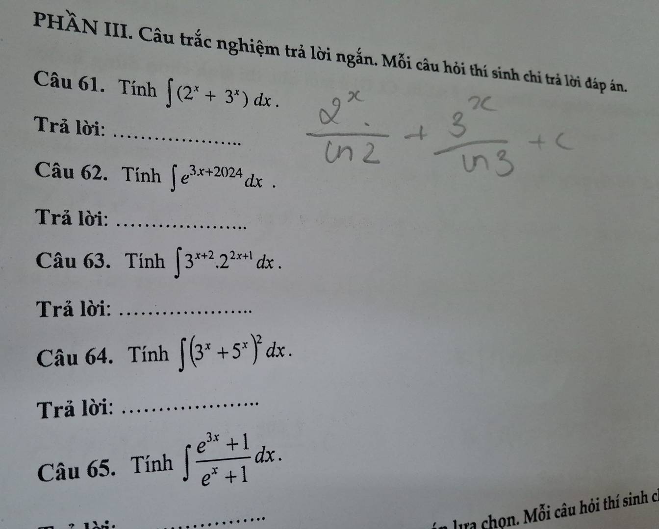 PHÀN III. Câu trắc nghiệm trả lời ngắn. Mỗi câu hỏi thí sinh chi trả lời đáp án. 
Câu 61. Tính ∈t (2^x+3^x)dx. 
_ 
Trả lời: 
Câu 62. Tính ∈t e^(3x+2024)dx. 
Trả lời:_ 
Câu 63. Tính ∈t 3^(x+2).2^(2x+1)dx. 
Trả lời:_ 
Câu 64. Tính ∈t (3^x+5^x)^2dx. 
Trả lời: 
_ 
Câu 65. Tính ∈t  (e^(3x)+1)/e^x+1 dx. 
_ 
lra chọn. Mỗi câu hỏi thí sinh c