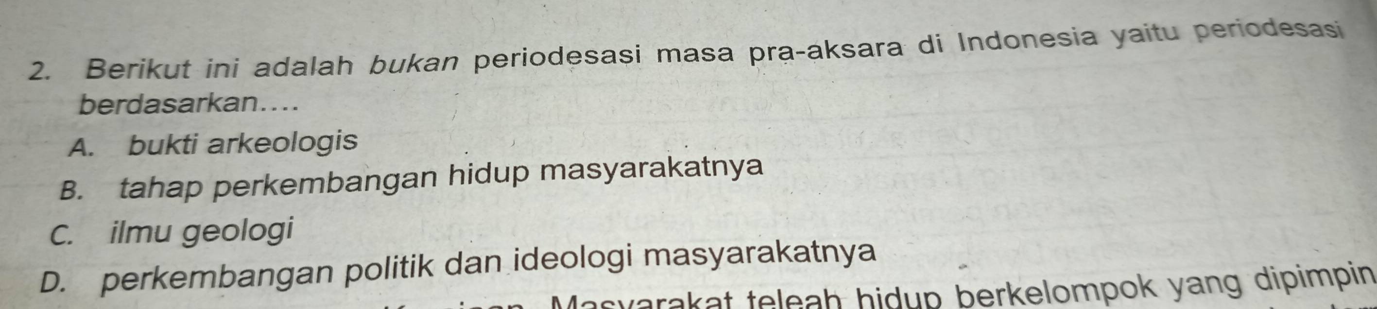 Berikut ini adalah bukan periodesasi masa pra-aksara di Indonesia yaitu periodesasi
berdasarkan....
A. bukti arkeologis
B. tahap perkembangan hidup masyarakatnya
C. ilmu geologi
D. perkembangan politik dan ideologi masyarakatnya
twarakat teleah hidup berkelompok yang dipimpin