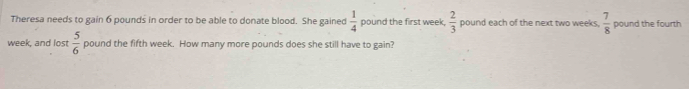 Theresa needs to gain 6 pounds in order to be able to donate blood. She gained  1/4  pound the first week  2/3  pound each of the next two weeks.  7/8  pound the fourth 
week, and lost  5/6  pound the fifth week. How many more pounds does she still have to gain?