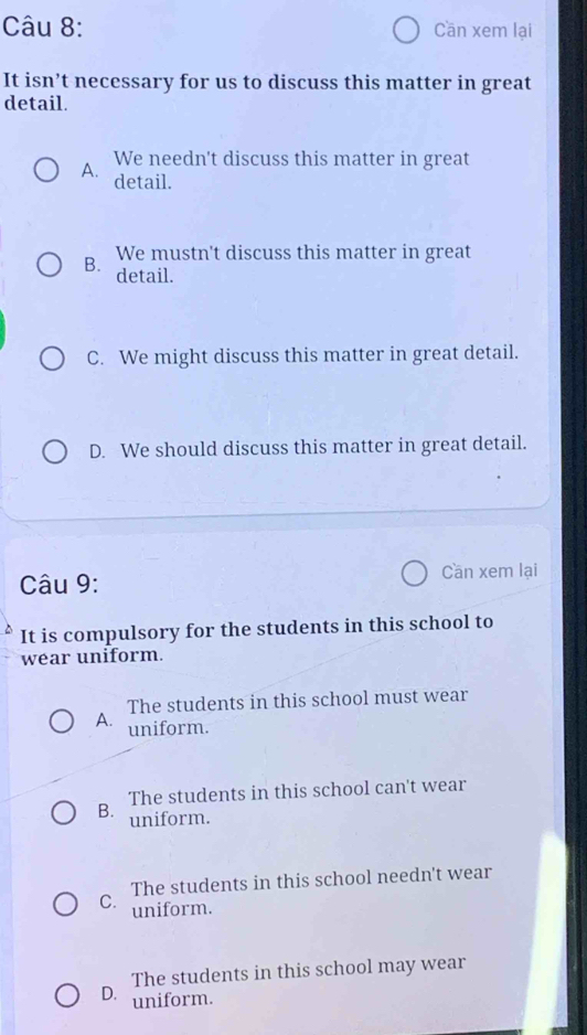 Cần xem lại
It isn’t necessary for us to discuss this matter in great
detail.
A. We needn't discuss this matter in great
detail.
B. We mustn't discuss this matter in great
detail.
C. We might discuss this matter in great detail.
D. We should discuss this matter in great detail.
Câu 9: Cần xem lại
It is compulsory for the students in this school to
wear uniform.
The students in this school must wear
A. uniform.
B. The students in this school can't wear
uniform.
The students in this school needn't wear
C. uniform.
The students in this school may wear
D. uniform.