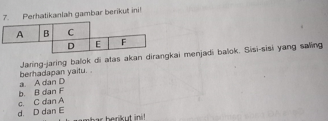 Perhatikanlah gambar berikut ini!
Jaring-jaring balok di atas akan diraai menjadi balok. Sisi-sisi yang saling
berhadapan yaitu. .
a. A dan D
b. B dan F
c. C dan A
d. D dan E
mbar berikut ini!