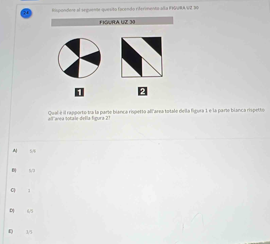 Rispondere al seguente quesito facendo riferimento alla FIGURA UZ 30
FIGURA UZ 30
1
2
Qual è il rapporto tra la parte bianca rispetto all'area totale della figura 1 e la parte bianca rispetto
all'area totale della figura 2?
A) 5/6
B) 5/3
C) 1
D) 6/5
E) 3/5