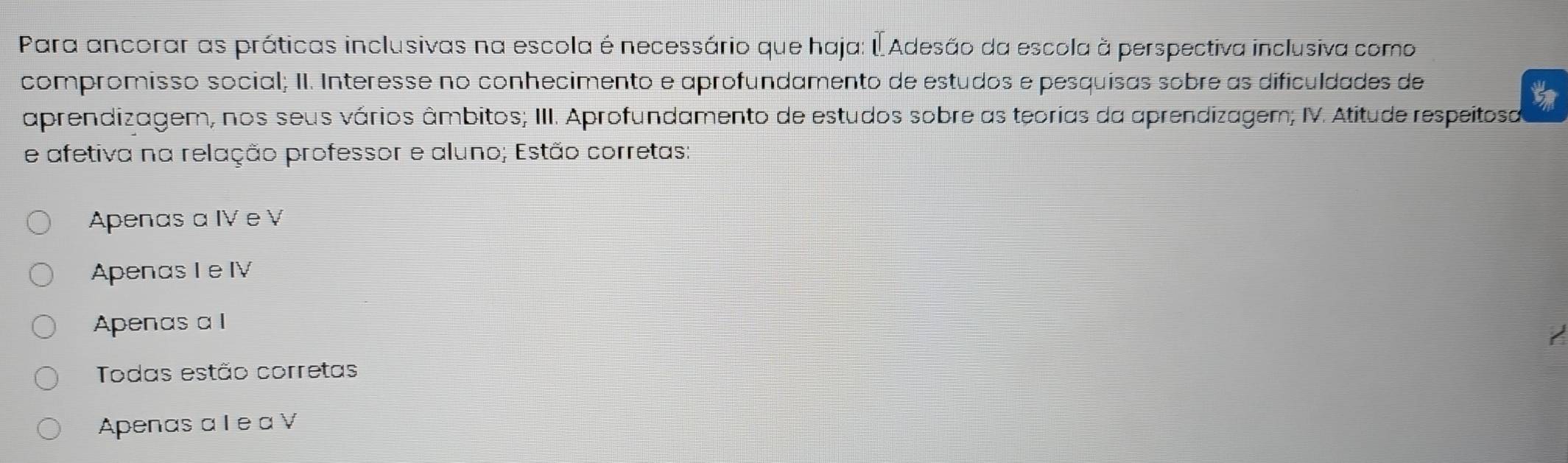 Para ancorar as práticas inclusivas na escola é necessário que haja: É Adesão da escola à perspectiva inclusiva como
compromisso social; II. Interesse no conhecimento e aprofundamento de estudos e pesquísas sobre as dificuldades de
aprendizagem, nos seus vários âmbitos; III. Aprofundamento de estudos sobre as teorias da aprendizagem; IV. Atitude respeitosa
e afetiva na relação professor e aluno; Estão corretas;
Apenas a IV e V
Apenas Ie IV
Apenas a l
Todas estão corretas
Apenas a I e a V