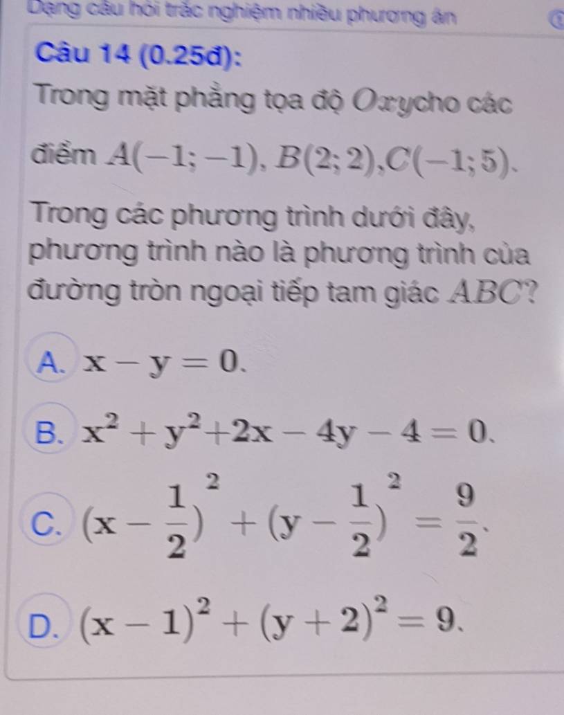 Dạng cầu hỏi trắc nghiệm nhiều phương án a
Câu 14 (0.25đ):
Trong mặt phẳng tọa độ Oxycho các
điểm A(-1;-1), B(2;2), C(-1;5). 
Trong các phương trình dưới đây,
phương trình nào là phương trình của
đường tròn ngoại tiếp tam giác ABC?
A. x-y=0.
B. x^2+y^2+2x-4y-4=0.
C. (x- 1/2 )^2+(y- 1/2 )^2= 9/2 .
D. (x-1)^2+(y+2)^2=9.