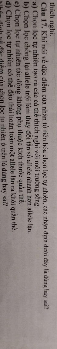 thích nghi.
Câu 17. Khi nói về đặc điểm của nhân tố tiến hóa chọn lọc tự nhiên, các nhận định dưới đây là đúng hay sai?
a) Chọn lọc tự nhiên tạo ra các cá thể thích nghi với môi trường sống.
b) Chọn lọc chống lại allele trội làm thay đổi tần số allele nhanh hơn allele lặn.
c) Chọn lọc tự nhiên tác động không phụ thuộc kích thước quần thể.
d) Chọn lọc tự nhiên có thể đào thải hoàn toàn một allele lặn ra khỏi quần thể.
n định về đặc điểm của chon loc tự nhiên ở trên là đúng hay sai?