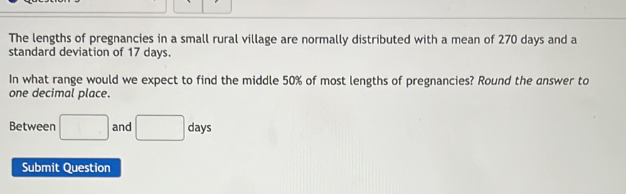 The lengths of pregnancies in a small rural village are normally distributed with a mean of 270 days and a 
standard deviation of 17 days. 
In what range would we expect to find the middle 50% of most lengths of pregnancies? Round the answer to 
one decimal place. 
Between □ and □ days
Submit Question