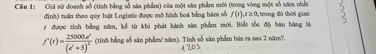 Giả sử doanh số (tính bằng số sản phẩm) của một sản phẩm mới (trong vòng một số năm nhất 
định) tuân theo quy luật Logistic được mô hình hoá bằng hàm số f(t),t≥ 0 , trong đó thời gian 
# được tính bằng năm, kể từ khi phát hành sản phẩm mới. Biết tốc độ bán hàng là
f'(t)=frac 25000.e^t(e^t+5)^2 (tính bằng số sản phẩm/ năm). Tính số sản phẩm bán ra sau 2 năm?.