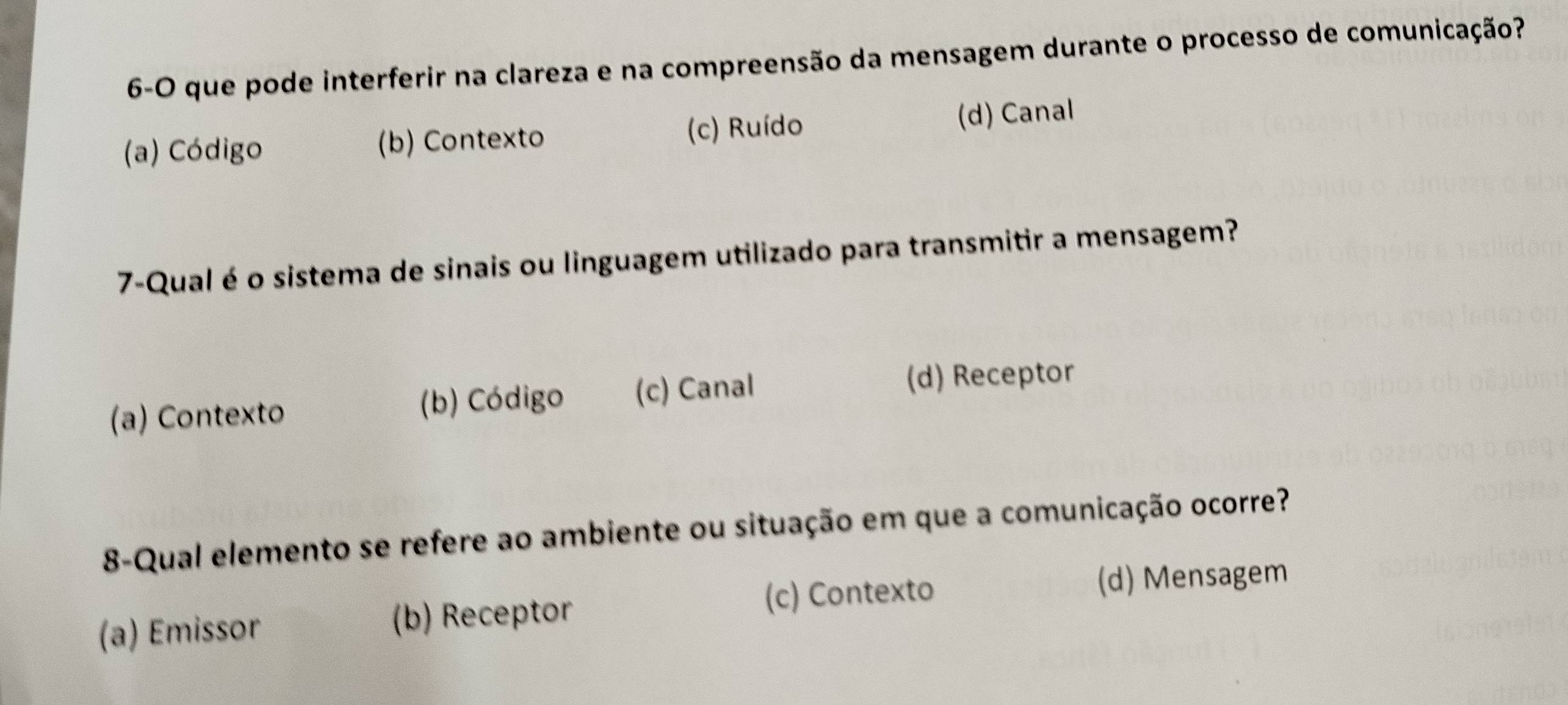 6-O que pode interferir na clareza e na compreensão da mensagem durante o processo de comunicação?
(a) Código (b) Contexto (c) Ruído (d) Canal
7-Qual é o sistema de sinais ou linguagem utilizado para transmitir a mensagem?
(a) Contexto (b) Código (c) Canal (d) Receptor
8-Qual elemento se refere ao ambiente ou situação em que a comunicação ocorre?
(c) Contexto (d) Mensagem
(a) Emissor (b) Receptor