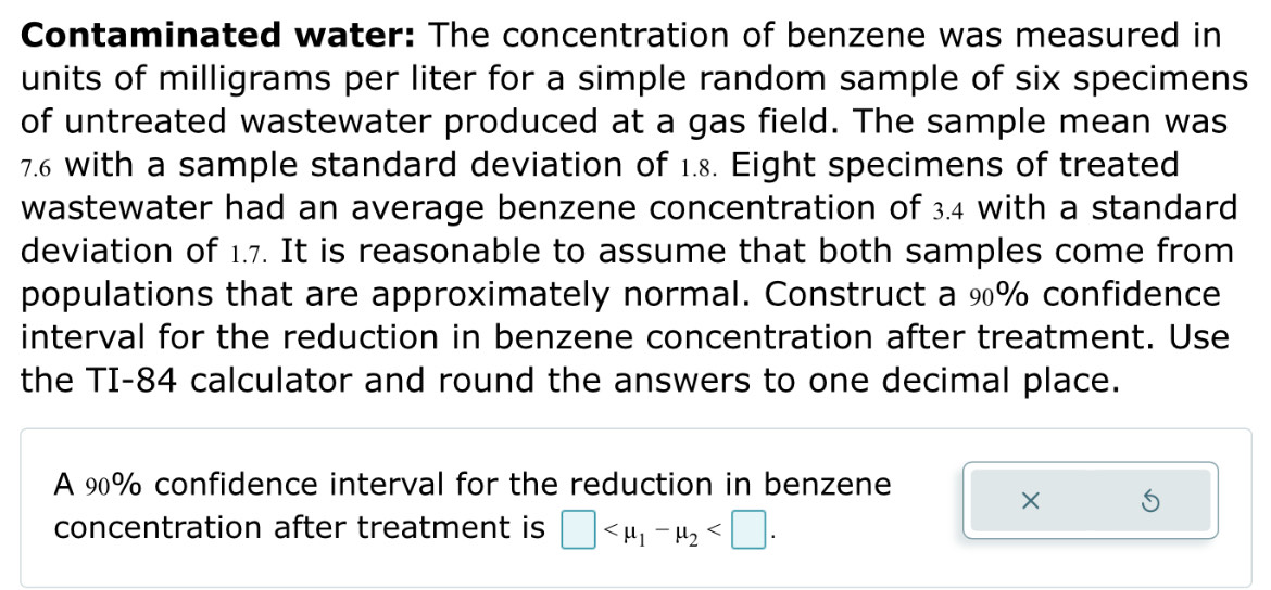 Contaminated water: The concentration of benzene was measured in 
units of milligrams per liter for a simple random sample of six specimens 
of untreated wastewater produced at a gas field. The sample mean was
7.6 with a sample standard deviation of 1.8. Eight specimens of treated 
wastewater had an average benzene concentration of 3.4 with a standard 
deviation of 1.7. It is reasonable to assume that both samples come from 
populations that are approximately normal. Construct a %% confidence 
interval for the reduction in benzene concentration after treatment. Use 
the TI-84 calculator and round the answers to one decimal place. 
A 90% confidence interval for the reduction in benzene 
× 5
concentration after treatment is □ .