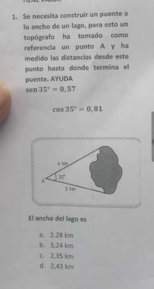 Se necesita construir un puente a
lo ancho de un lago, para esto un
topógrafo ha tomado como
referencia un punto A y ha
medido las distancias desde este
punto hasta donde termina el
puente. AYUDA
sen 35°=0.57
cos 35°=0,81
El ancho del lago es
a. 2.28 km
b. 3,24 km
c. 2,35 km
d. 2,43 km