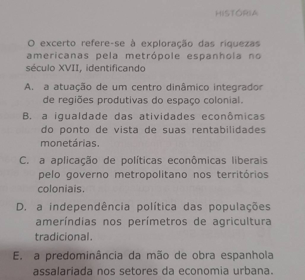 HISTORIA
O excerto refere-se à exploração das riquezas
americanas pela metrópole espanhola no
século XVII, identificando
A. a atuação de um centro dinâmico integrador
de regiões produtivas do espaço colonial.
B. a igualdade das atividades econômicas
do ponto de vista de suas rentabilidades
monetárias.
C. a aplicação de políticas econômicas liberais
pelo governo metropolitano nos territórios
coloniais.
D. a independência política das populações
ameríndias nos perímetros de agricultura
tradicional.
E. a predominância da mão de obra espanhola
assalariada nos setores da economia urbana.