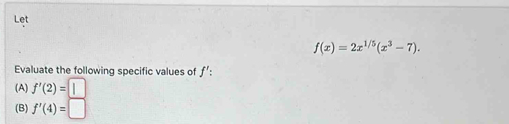 Let
f(x)=2x^(1/5)(x^3-7). 
Evaluate the following specific values of f' : 
(A) f'(2)=
(B) f'(4)=□