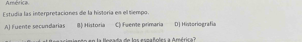 América.
Estudia las interpretaciones de la historia en el tiempo.
A) Fuente secundarias B) Historia C) Fuente primaria D) Historiografía
cimiento en la llegada de los españoles a América?