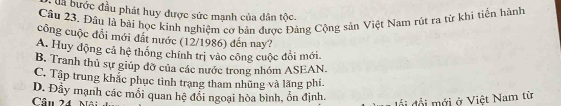 đa bước đầu phát huy được sức mạnh của dân tộc.
Câu 23. Đâu là bài học kinh nghiệm cơ bản được Đảng Cộng sản Việt Nam rút ra từ khi tiến hành
công cuộc đồi mới đất nước (12/1986) đến nay?
A. Huy động cả hệ thống chính trị vào công cuộc đổi mới.
B. Tranh thủ sự giúp đỡ của các nước trong nhóm ASEAN.
C. Tập trung khắc phục tình trang tham nhũng và lãng phí.
D. Đầy mạnh các mối quan hệ đổi ngoại hòa bình, ổn định.
Câu 24 
ố i đổ i mới ở Việt Nam từ