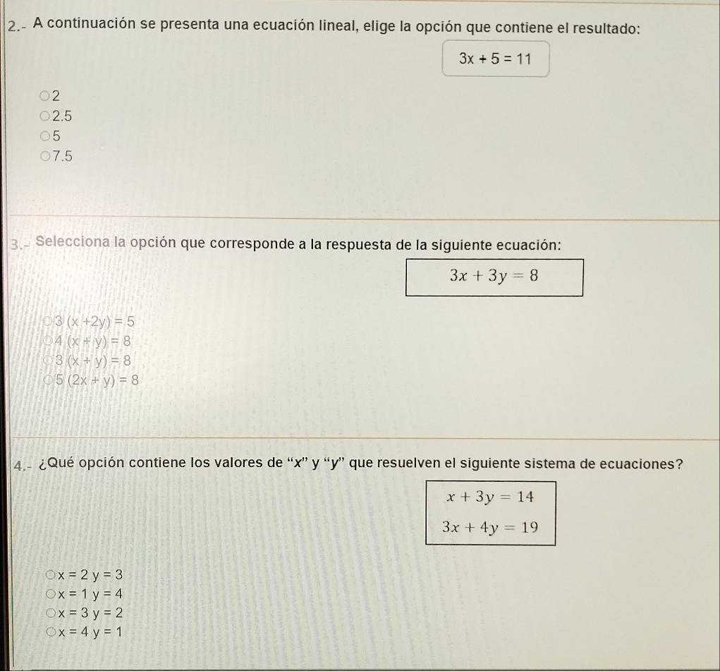 A continuación se presenta una ecuación lineal, elige la opción que contiene el resultado:
3x+5=11
2
2.5
5
7.5
3 e Selecciona la opción que corresponde a la respuesta de la siguiente ecuación:
3x+3y=8
3(x+2y)=5
4(x+y)=8
3(x+y)=8
5(2x+y)=8
4.- ¿Qué opción contiene los valores de “ x ” y “ y ” que resuelven el siguiente sistema de ecuaciones?
x+3y=14
3x+4y=19
x=2y=3
x=1y=4
x=3y=2
x=4y=1