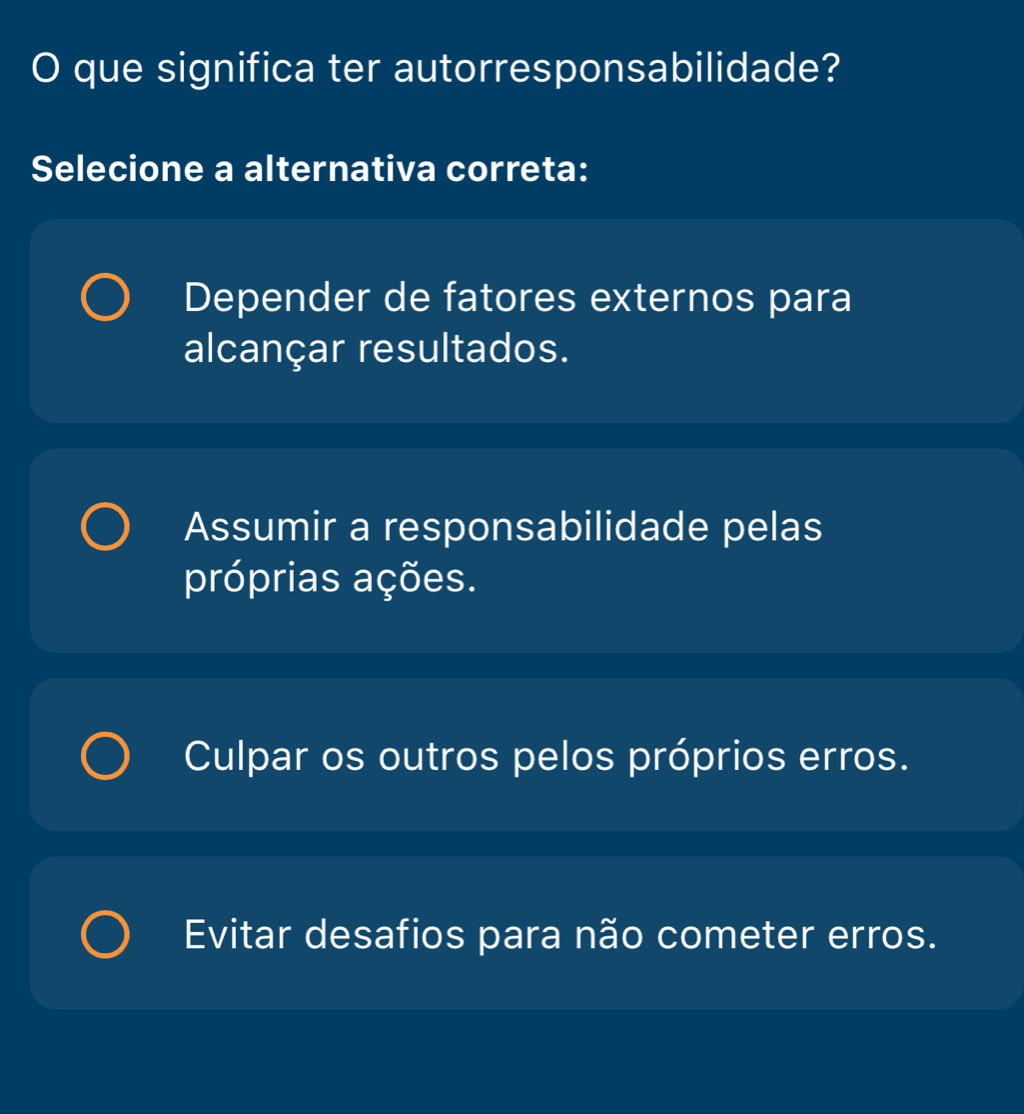 que significa ter autorresponsabilidade?
Selecione a alternativa correta:
Depender de fatores externos para
alcançar resultados.
Assumir a responsabilidade pelas
próprias ações.
Culpar os outros pelos próprios erros.
Evitar desafios para não cometer erros.