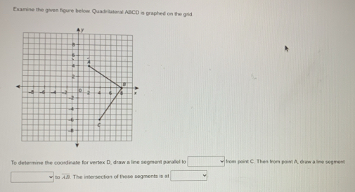 Examine the given figure below. Quadrilateral ABCD is graphed on the grid.
y
B!
4
2
8
-8 -6 -4 = 2 0 2 4 6 s x
-2
-4
-6
C
-8
To determine the coordinate for vertex D, draw a line segment parallel to □ from point C. Then from point A, draw a line segment
overline AB. The intersection of these segments is at □