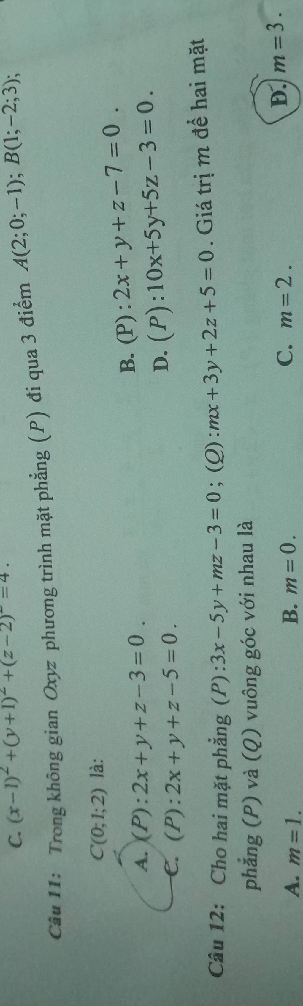 C. (x-1)^2+(y+1)^2+(z-2)^2=4. 
Câu 11: Trong không gian Oxyz phương trình mặt phẳng (P) đi qua 3 điểm A(2;0;-1); B(1;-2;3);
C(0;1;2) là:
A. (P):2x+y+z-3=0.
B. (P):2x+y+z-7=0.
C. (P):2x+y+z-5=0.
D. (P):10x+5y+5z-3=0. 
Câu 12: Cho hai mặt phẳng (P): 3x-5y+mz-3=0;(Q) mx+3y+2z+5=0. Giá trị m để hai mặt
phẳng (P) và (Q) vuông góc với nhau là
A. m=1. B. m=0.
C. m=2.
D. m=3.