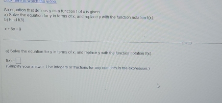 nere to watch the vidon 
An equation that defines y as a function f of x is given 
b) Find a) Solve the equation for y in terms of x, and replace y with the function nelation f(x)
 8/3 
x+5y=9
a) Solve the equation for y in terms of x, and replace y with the function motation f(x)
f(x)=□
(Simplify your answer. Use integers or fractions for any numbers in the expression.)