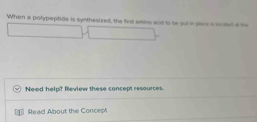 When a polypeptide is synthesized, the first amino acid to be put in place is licated at the 
Need help? Review these concept resources. 
Read About the Concept