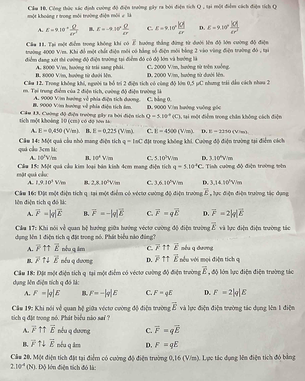 Công thức xác định cường độ điện trường gây ra bởi điện tích Q , tại một điểm cách điện tích Q
một khoảng r trong môi trường điện môi ε là
A. E=9.10^(-9) Q/varepsilon r^2  B. E=-9.10^9 Q/varepsilon r  C. E=9.10^9 |Q|/varepsilon r  D. E=9.10^9 |Q|/varepsilon r^2 
Câu 11. Tại một điểm trong không khí có vector E hướng thẳng đứng từ dưới lên độ lớn cường độ điện
trường 4000 V/m. Khi đổ một chất điện môi có hằng số điện môi bằng 2 vào vùng điện trường đó , tại
điểm đang xét thì cường độ điện trường tại điểm đó có độ lớn và hướng là
A. 8000 V/m, hướng từ trái sang phải. C. 2000 V/m, hướng từ trên xuống.
B. 8000 V/m, hướng từ dưới lên. D. 2000 V/m, hướng từ dưới lên.
Câu 12. Trong không khí, người ta bố trí 2 điện tích có cùng độ lớn 0,5 μC nhưng trái dấu cách nhau 2
m. Tại trung điểm của 2 điện tích, cường độ điện trường là
A. 9000 V/m hướng về phía điện tích dương. C. bằng 0.
B. 9000 V/m hướng về phía điện tích âm. D. 9000 V/m hướng vuông góc
Câu 13. Cường độ điện trường gây ra bởi điện tích Q=5.10^(-9)(C) , tại một điểm trong chân không cách điện
tích một khoảng 10 (cm) có độ lớn là:
A. E=0,450(V/m). B. E=0,225 (V/m). C. E=4500(V/m) D. E=2250 (V/m).
Câu 14: Một quả cầu nhỏ mang điện tích q=ln C đặt trong không khí. Cường độ điện trường tại điểm cách
quả cầu 3cm là:
A. 10^5V/m B. 10^4V/m C. 5.10^3V/m D. 3.10^4V/m
Câu 15: Một quả cầu kim loại bán kính 4cm mang điện tích q=5.10^(-8)C. Tính cường độ điện trường trên
mặt quả cầu:
A. 1,9.10^5V/m B. 2,8.10^5V/m C. 3,6.10^5V/m D. 3,14.10^5V/m
Câu 16: Đặt một điện tích q tại một điểm có véctơ cường độ điện trường vector E , lực điện điện trường tác dụng
ên điện tích q đó là:
A. vector F=|q|vector E B. vector F=-|q|vector E C. vector F=qvector E D. vector F=2|q|vector E
Câu 17: Khi nói ve * quan hệ hướng giữa hướng véctơ cường độ điện trường vector E và lực điện điện trường tác
dụng lên 1 điện tích q đặt trong nó. Phát biểu nào đúng?
A. overline F11vector E nếu q âm C. vector F ↑↑ vector E nếu q dương
B. vector Fuparrow downarrow vector E nếu q dương D. vector F ↑↑ vector E nếu với mọi điện tích q
Câu 18:D ặt một điện tích q tại một điểm có véctơ cường độ điện trường vector E , độ lớn lực điện điện trường tác
dụng lên điện tích q đó là:
A. F=|q|E B. F=-|q|E C. F=qE D. F=2|q|E
Câu 19: Khi nói về quan hệ giữa véctơ cường độ điện trường vector E và lực điện điện trường tác dụng lên 1 điện
tích q đặt trong nó. Phát biểu nào sai ?
A. vector F vector E nếu q dương C. vector F=qvector E
B. vector F ↑↓ vector E nếu q âm D. F=qE
Câu 20. Một điện tích đặt tại điểm có cường độ điện trường 0,16 (V/m). Lực tác dụng lên điện tích đó bằng
2.10^(-4)(N) Độ lớn điện tích đó là:
