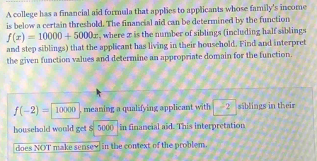 A college has a financial aid formula that applies to applicants whose family's income 
is below a certain threshold. The financial aid can be determined by the function
f(x)=10000+5000x , where æ is the number of siblings (including half siblings 
and step siblings) that the applicant has living in their household. Find and interpret 
the given function values and determine an appropriate domain for the function.
f(-2)= 10000 , meaning a qualifying applicant with -2 siblings in their 
household would get $ 5000 in financial aid. This interpretation 
does NOT make sense₹ in the context of the problem.